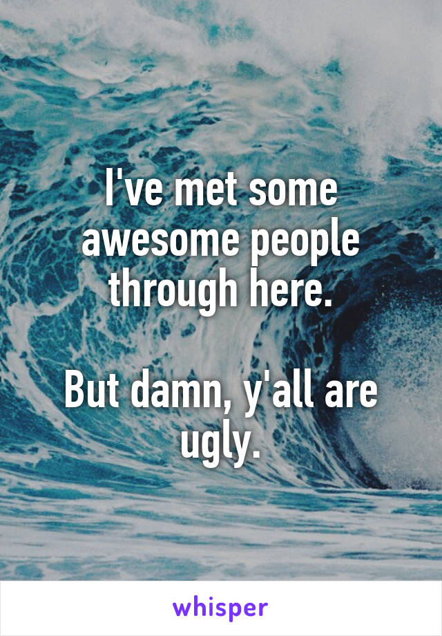 I've met some awesome people through here.

But damn, y'all are ugly.