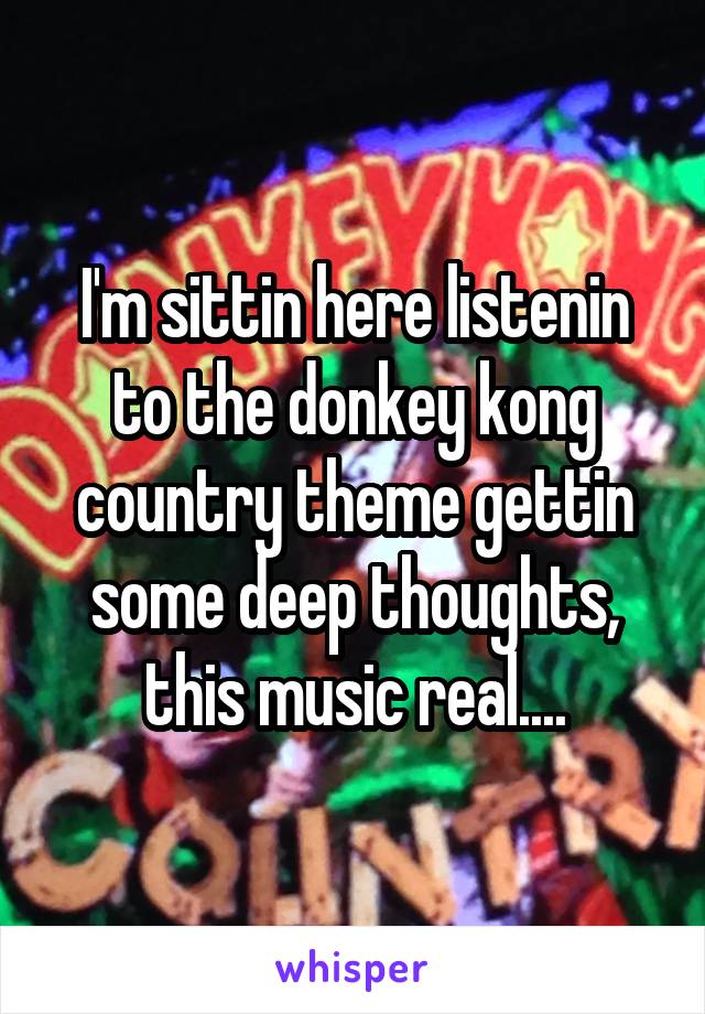 I'm sittin here listenin to the donkey kong country theme gettin some deep thoughts, this music real....