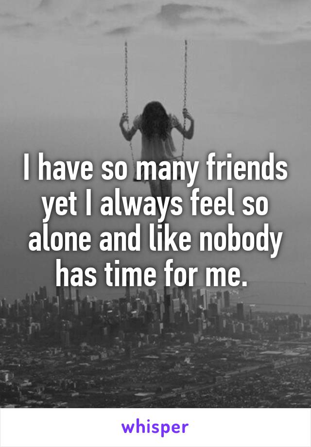 I have so many friends yet I always feel so alone and like nobody has time for me. 