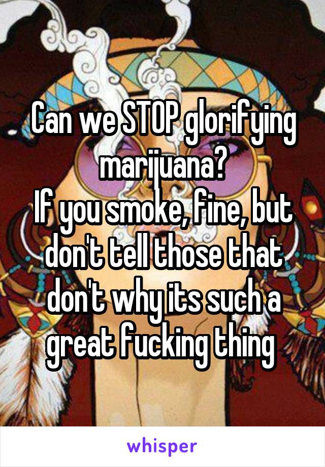 Can we STOP glorifying marijuana?
If you smoke, fine, but don't tell those that don't why its such a great fucking thing 