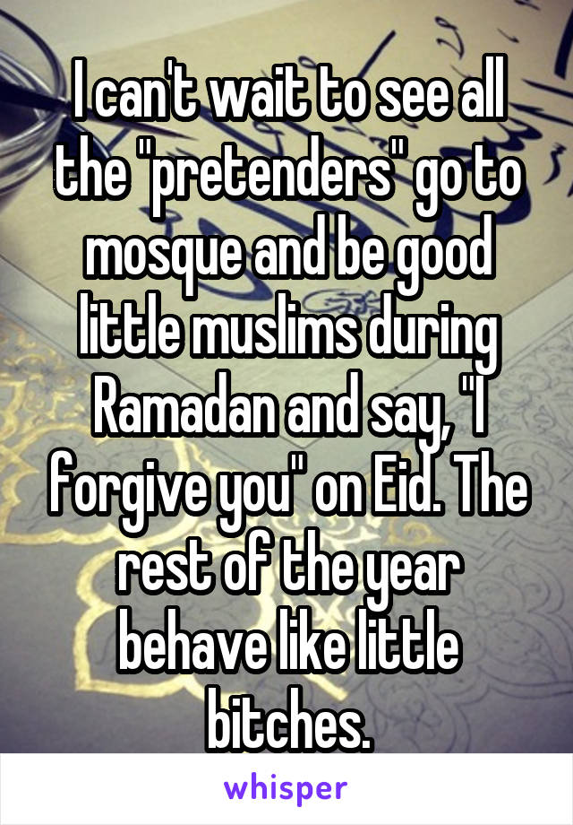 I can't wait to see all the "pretenders" go to mosque and be good little muslims during Ramadan and say, "I forgive you" on Eid. The rest of the year behave like little bitches.