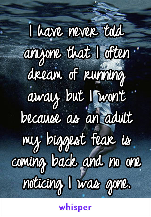 I have never told anyone that I often dream of running away but I won't because as an adult my biggest fear is coming back and no one noticing I was gone.