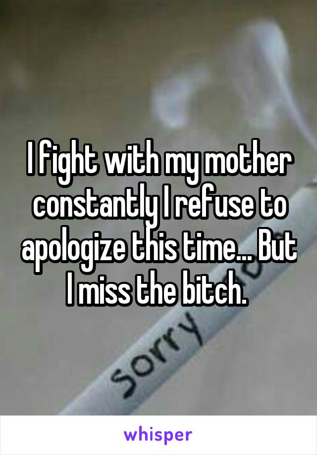 I fight with my mother constantly I refuse to apologize this time... But I miss the bitch. 