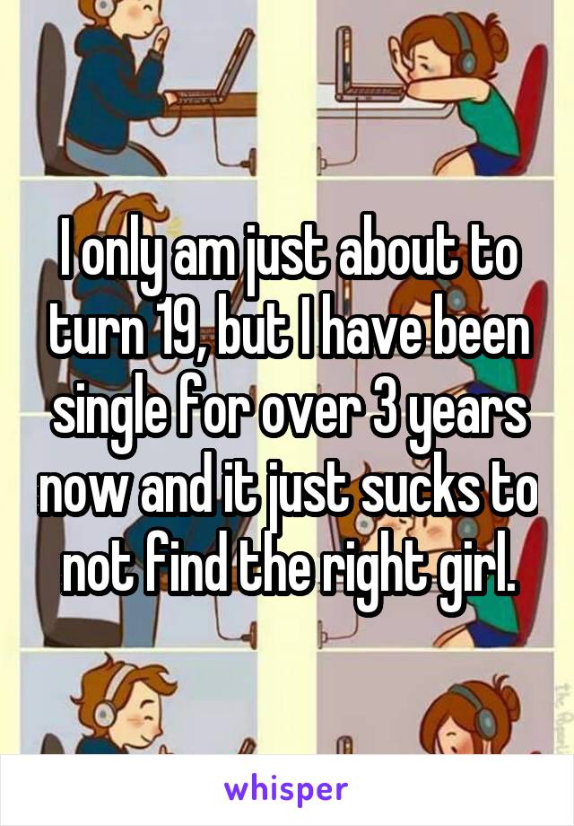 I only am just about to turn 19, but I have been single for over 3 years now and it just sucks to not find the right girl.