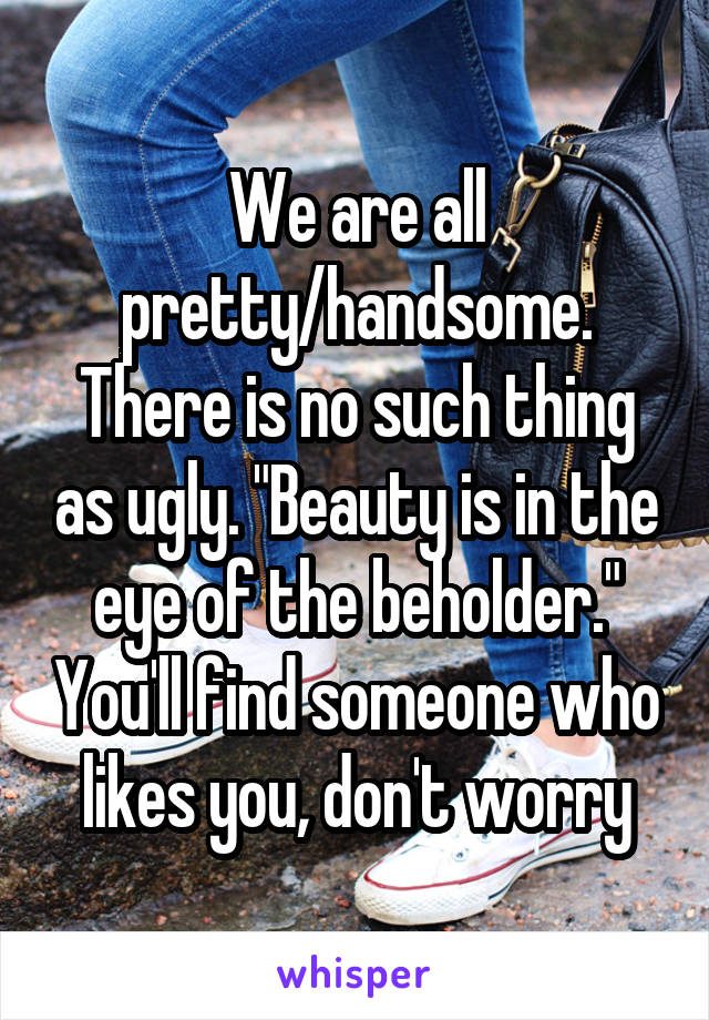 We are all pretty/handsome. There is no such thing as ugly. "Beauty is in the eye of the beholder." You'll find someone who likes you, don't worry