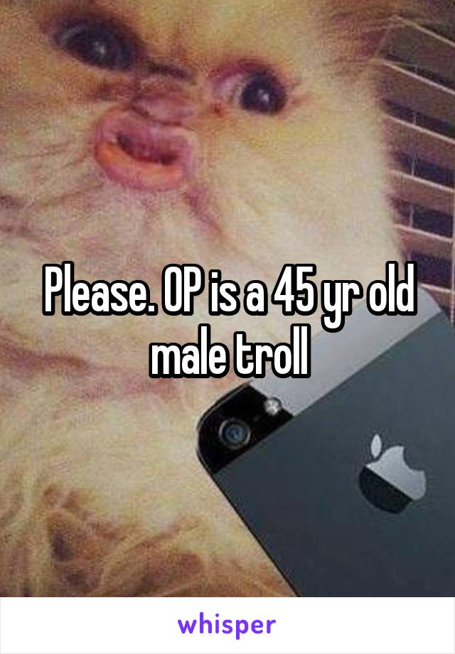 Please. OP is a 45 yr old male troll