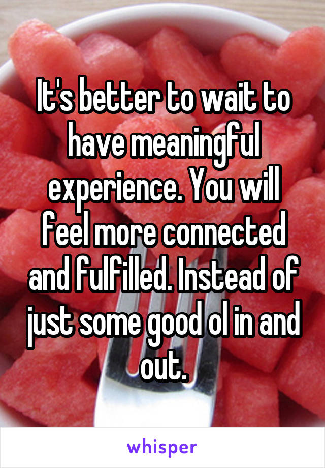 It's better to wait to have meaningful experience. You will feel more connected and fulfilled. Instead of just some good ol in and out.