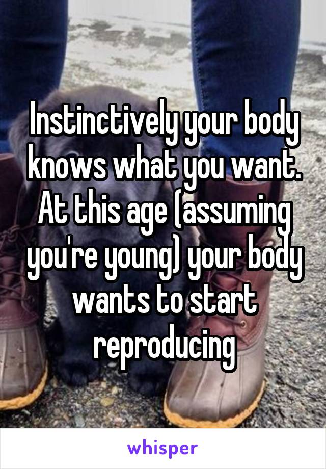 Instinctively your body knows what you want. At this age (assuming you're young) your body wants to start reproducing