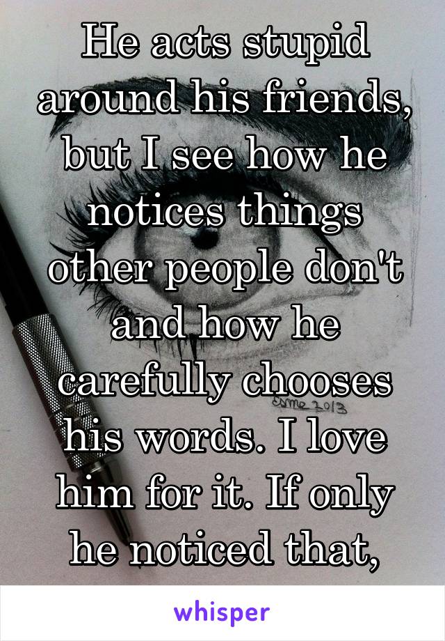 He acts stupid around his friends, but I see how he notices things other people don't and how he carefully chooses his words. I love him for it. If only he noticed that, too.