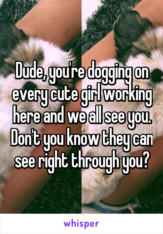 Dude, you're dogging on every cute girl working here and we all see you. Don't you know they can see right through you?