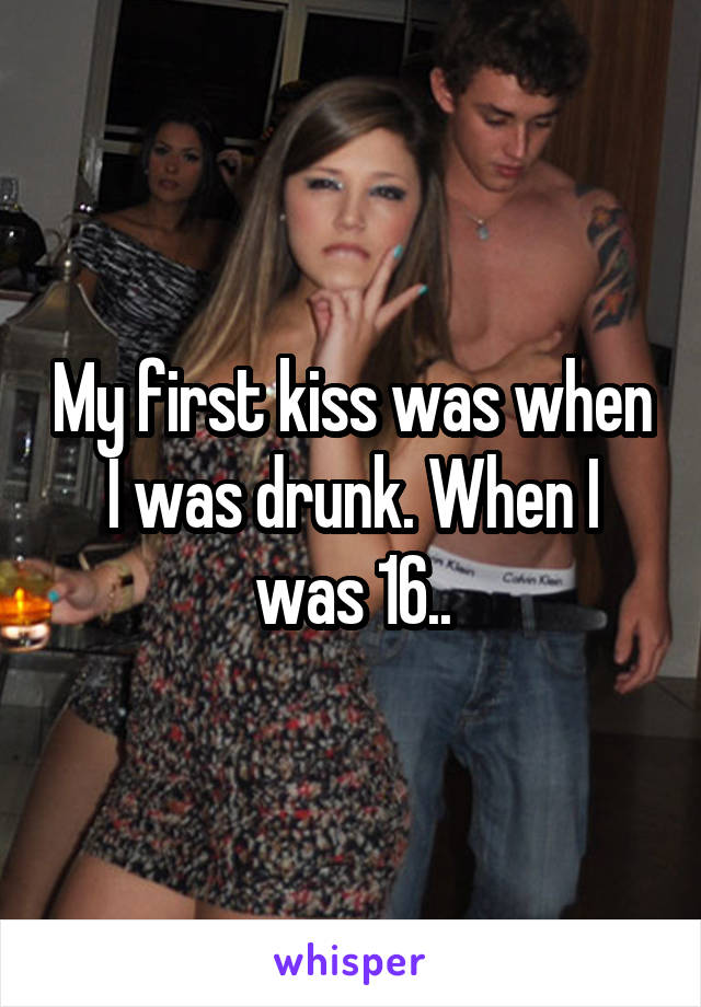 My first kiss was when I was drunk. When I was 16..