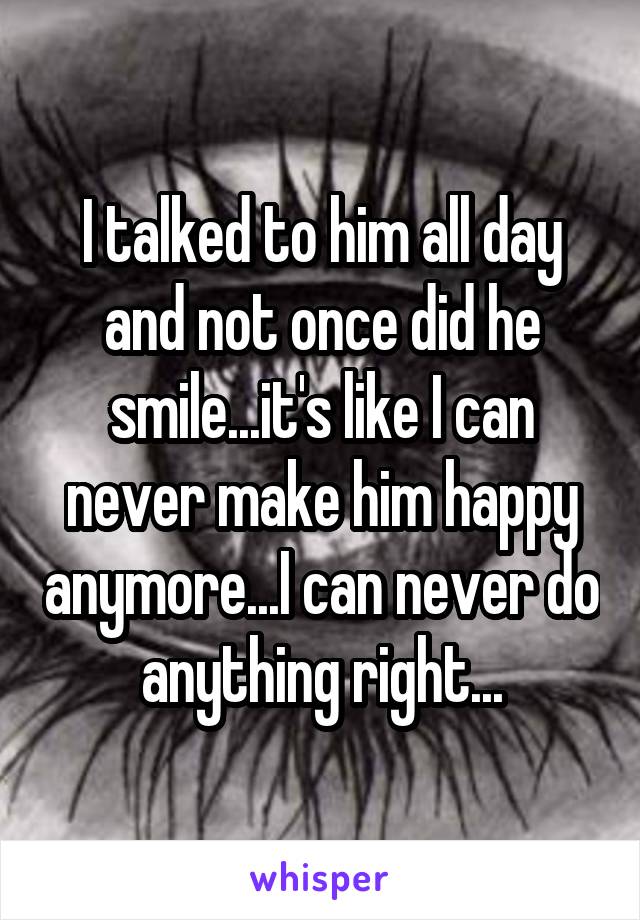 I talked to him all day and not once did he smile...it's like I can never make him happy anymore...I can never do anything right...