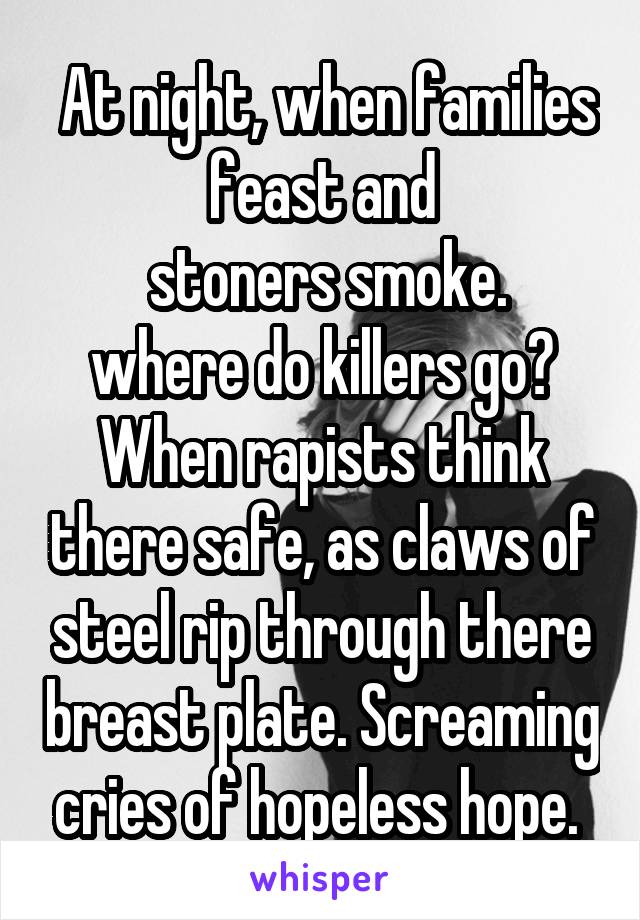  At night, when families feast and
 stoners smoke. where do killers go? When rapists think there safe, as claws of steel rip through there breast plate. Screaming cries of hopeless hope. 