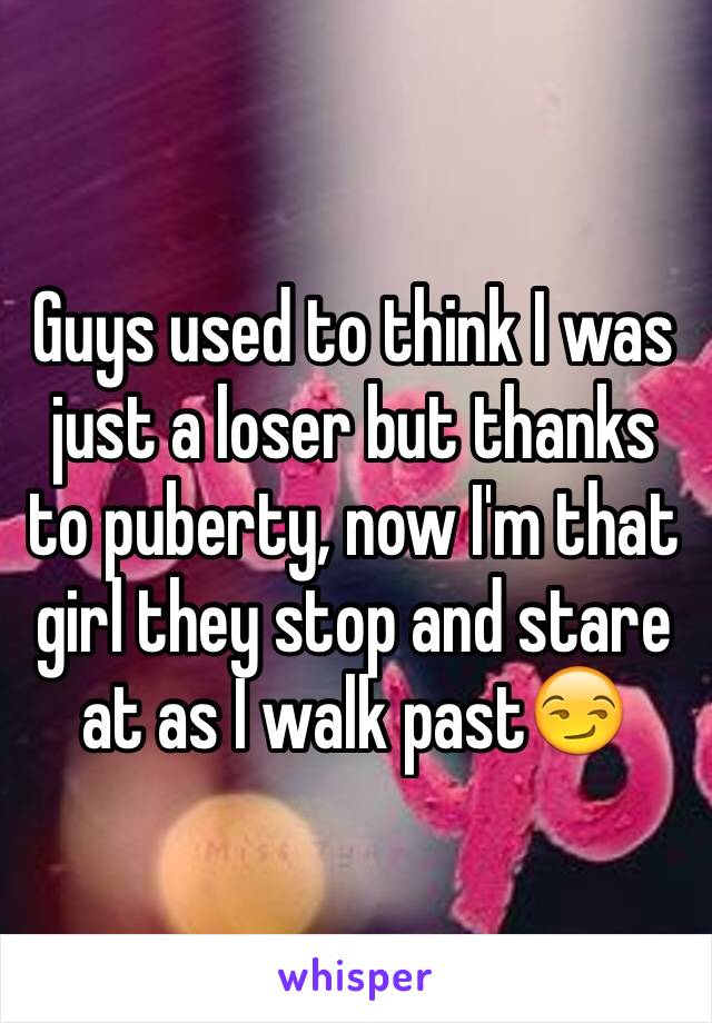 Guys used to think I was just a loser but thanks to puberty, now I'm that girl they stop and stare at as I walk past😏