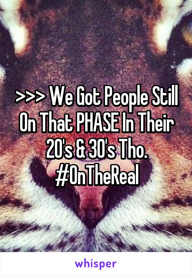 >>> We Got People Still On That PHASE In Their 20's & 30's Tho. #OnTheReal