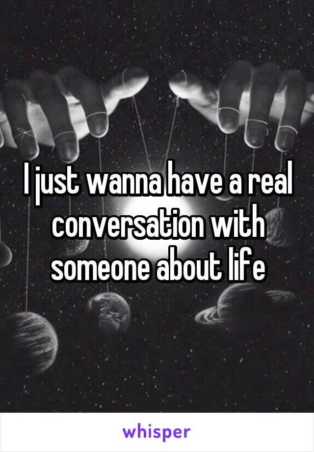 I just wanna have a real conversation with someone about life