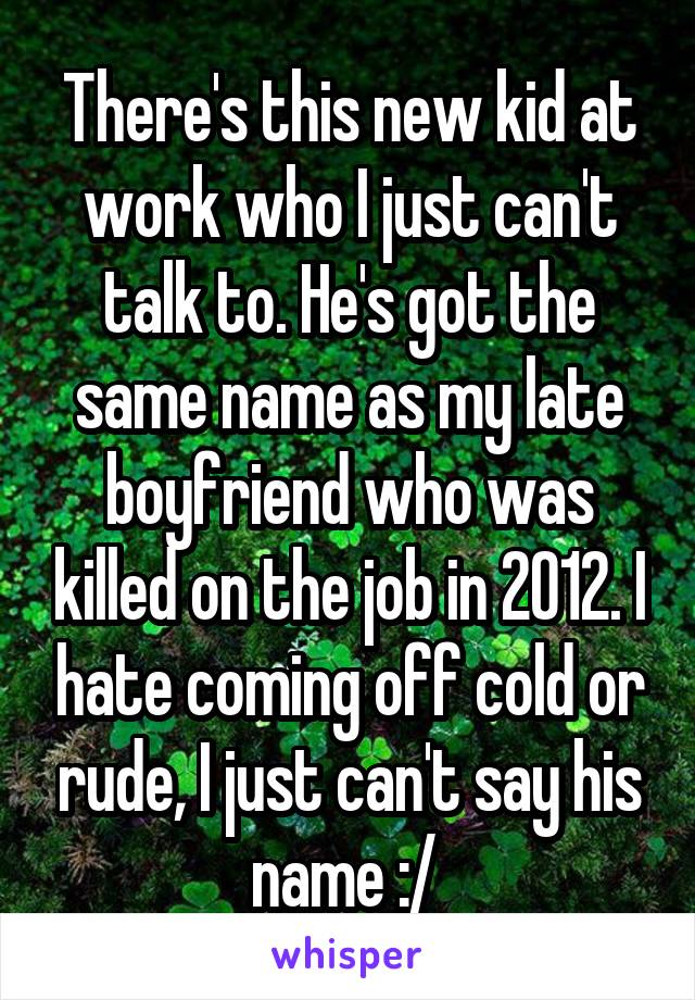 There's this new kid at work who I just can't talk to. He's got the same name as my late boyfriend who was killed on the job in 2012. I hate coming off cold or rude, I just can't say his name :/ 