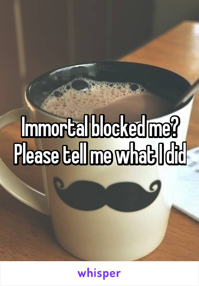 Immortal blocked me? Please tell me what I did