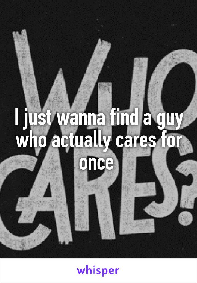 I just wanna find a guy who actually cares for once 