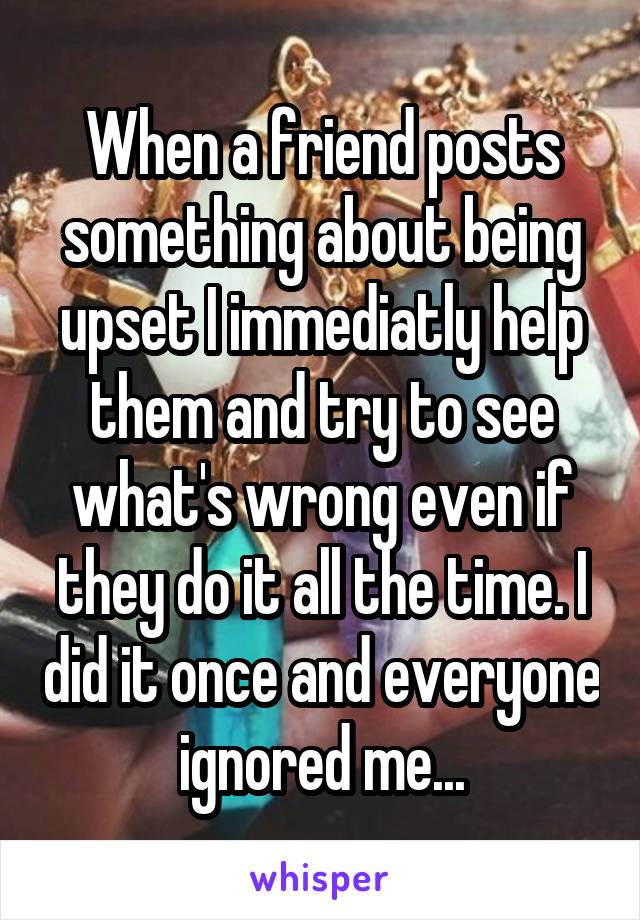 When a friend posts something about being upset I immediatly help them and try to see what's wrong even if they do it all the time. I did it once and everyone ignored me...