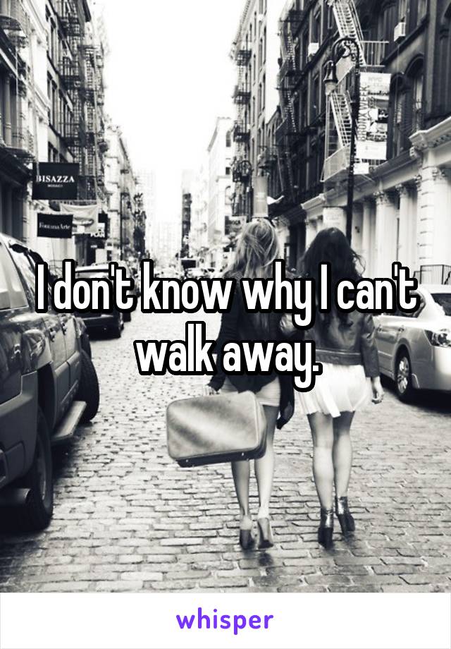 I don't know why I can't walk away.