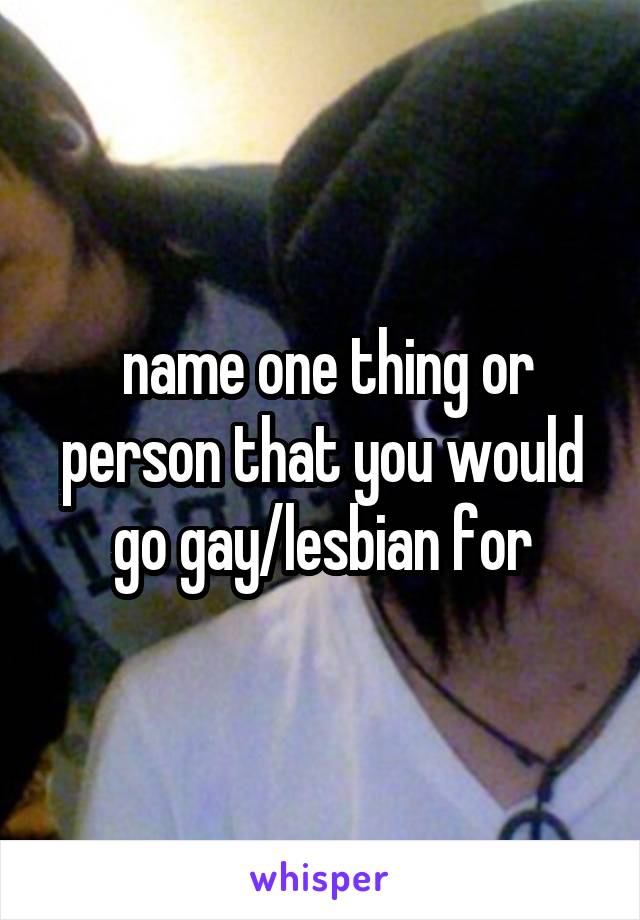  name one thing or person that you would go gay/lesbian for