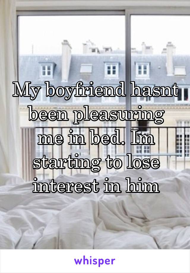 My boyfriend hasnt been pleasuring me in bed. Im starting to lose interest in him