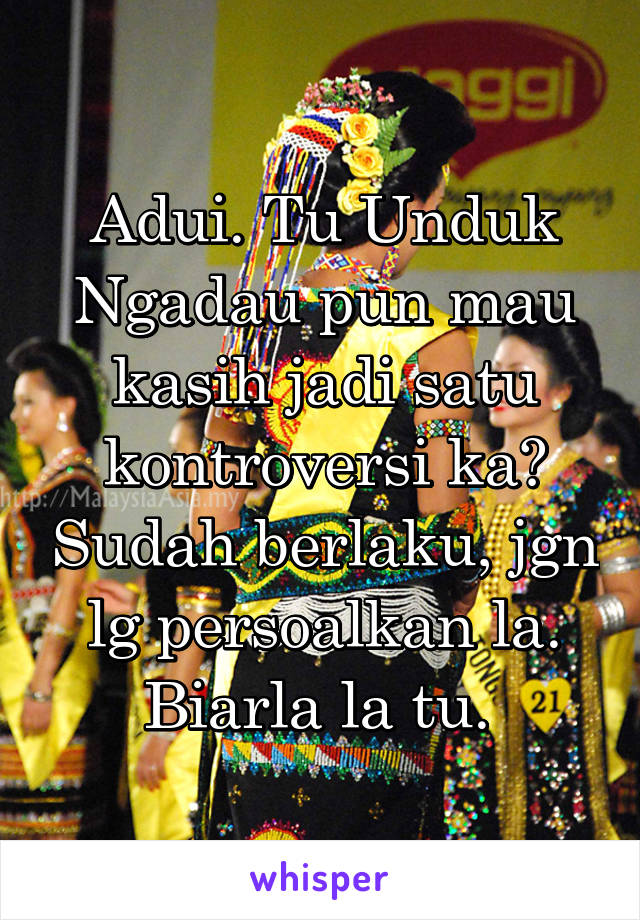 Adui. Tu Unduk Ngadau pun mau kasih jadi satu kontroversi ka? Sudah berlaku, jgn lg persoalkan la. Biarla la tu. 