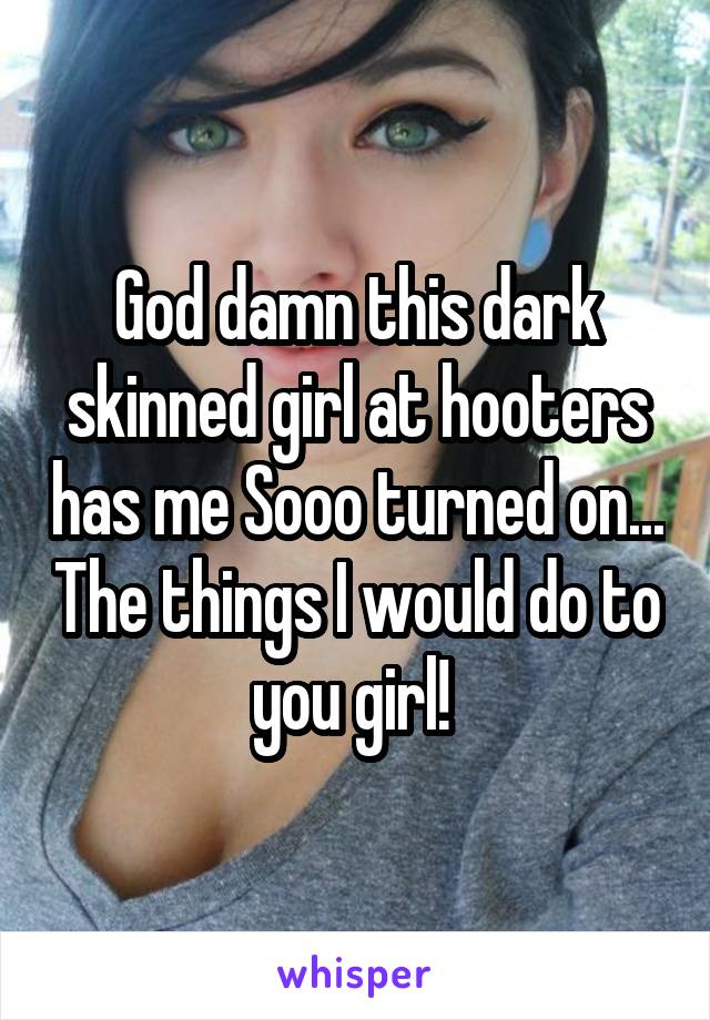 God damn this dark skinned girl at hooters has me Sooo turned on... The things I would do to you girl! 