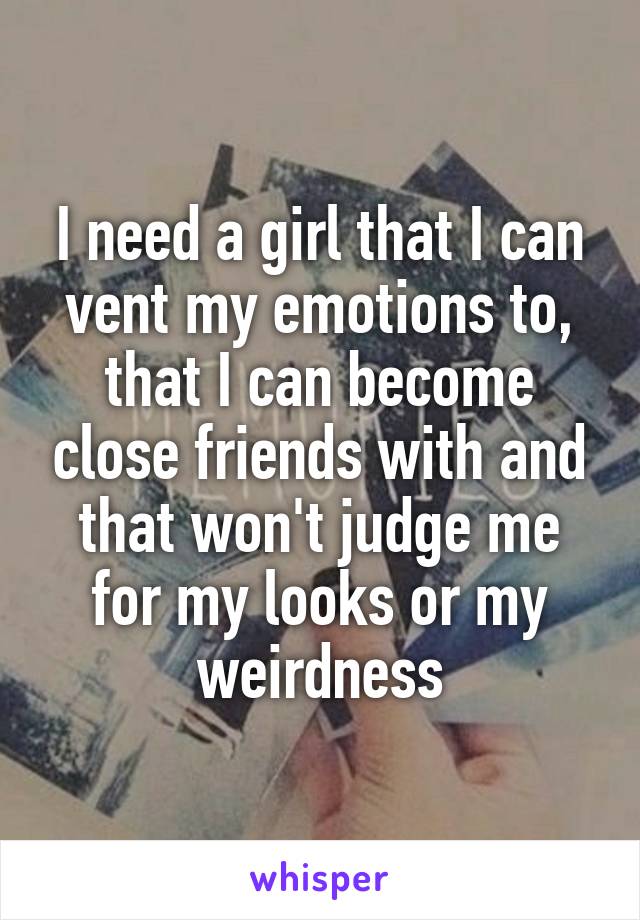 I need a girl that I can vent my emotions to, that I can become close friends with and that won't judge me for my looks or my weirdness