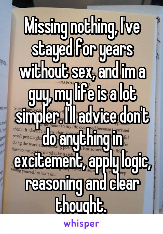 Missing nothing, I've stayed for years without sex, and im a guy, my life is a lot simpler. I'll advice don't do anything in excitement, apply logic, reasoning and clear thought. 