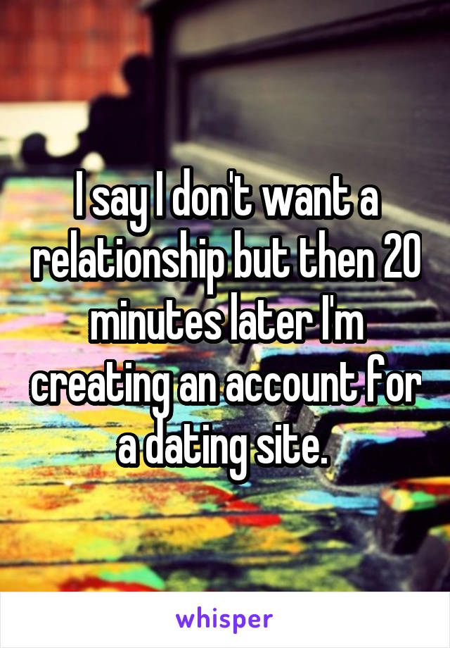 I say I don't want a relationship but then 20 minutes later I'm creating an account for a dating site. 