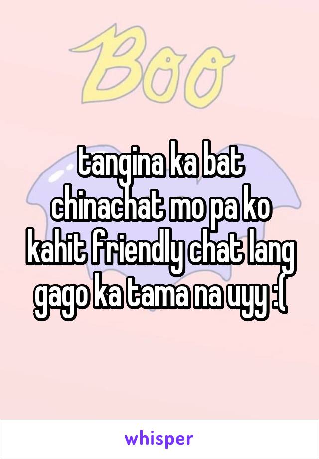 tangina ka bat chinachat mo pa ko kahit friendly chat lang gago ka tama na uyy :(