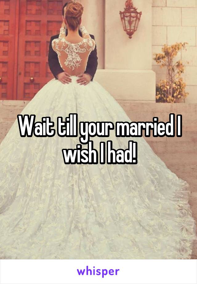 Wait till your married I wish I had!