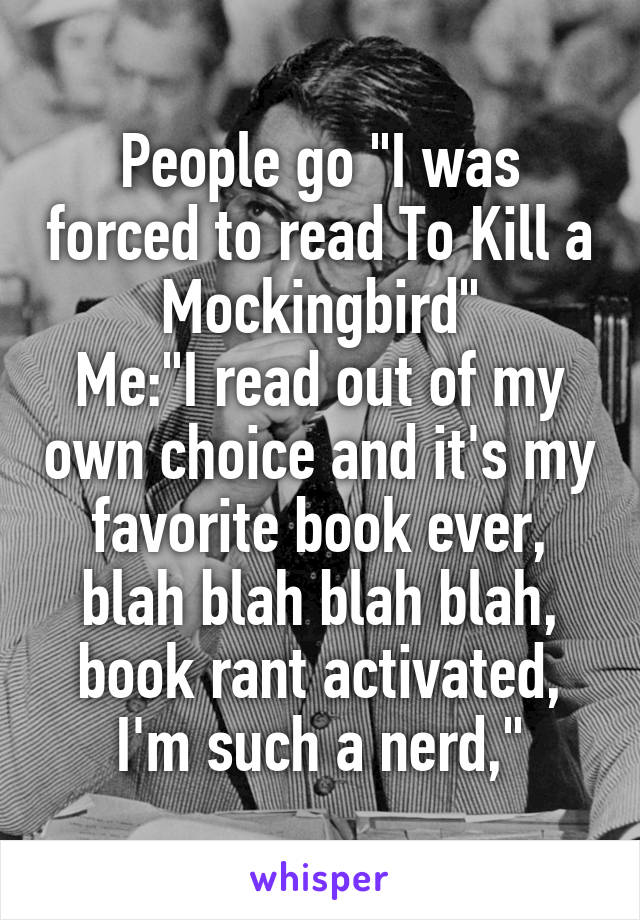 People go "I was forced to read To Kill a Mockingbird"
Me:"I read out of my own choice and it's my favorite book ever, blah blah blah blah, book rant activated, I'm such a nerd,"