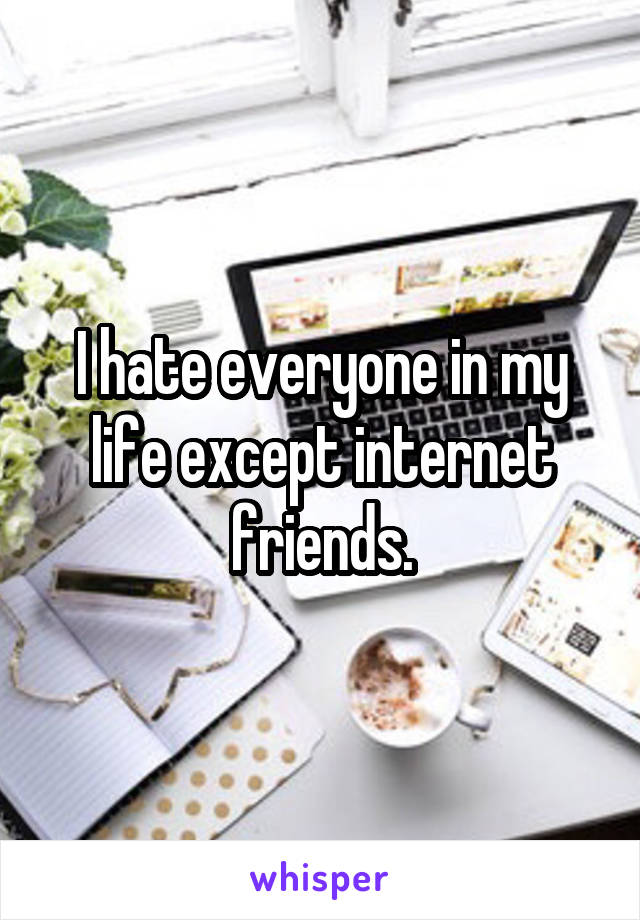 I hate everyone in my life except internet friends.