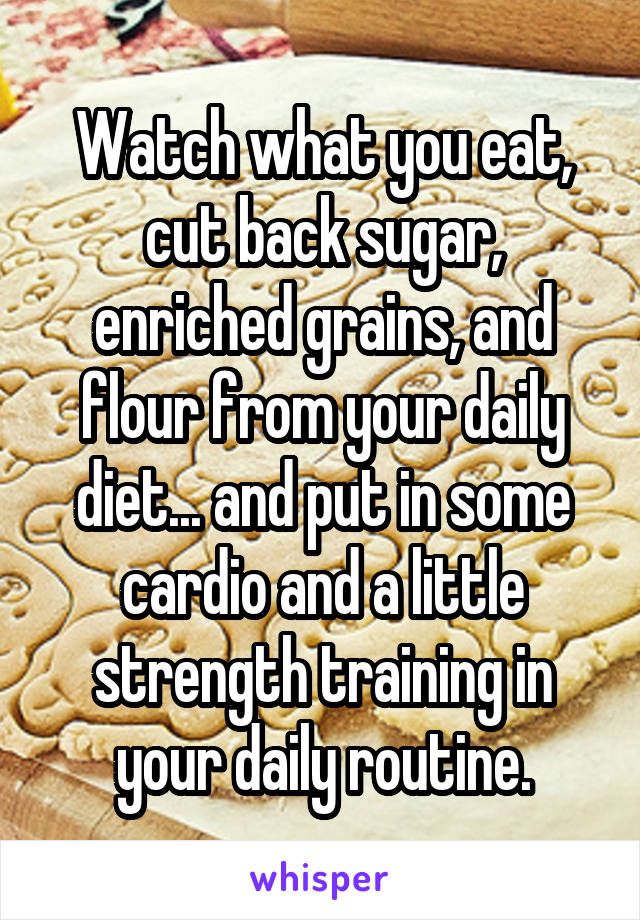 Watch what you eat, cut back sugar, enriched grains, and flour from your daily diet... and put in some cardio and a little strength training in your daily routine.