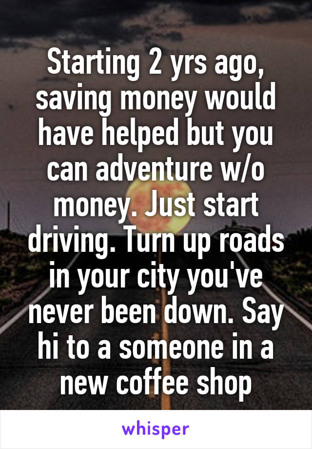 Starting 2 yrs ago, saving money would have helped but you can adventure w/o money. Just start driving. Turn up roads in your city you've never been down. Say hi to a someone in a new coffee shop