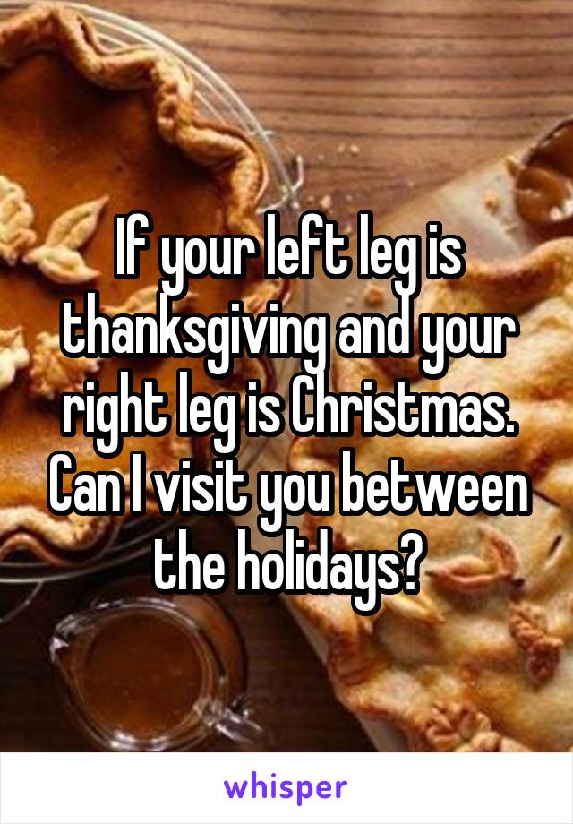 If your left leg is thanksgiving and your right leg is Christmas. Can I visit you between the holidays?