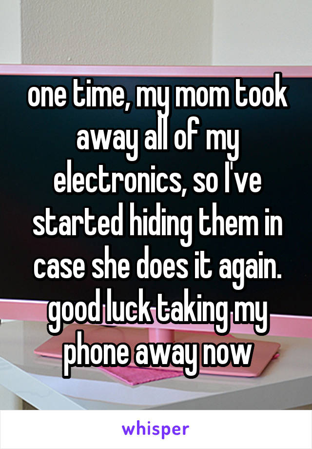 one time, my mom took away all of my electronics, so I've started hiding them in case she does it again. good luck taking my phone away now