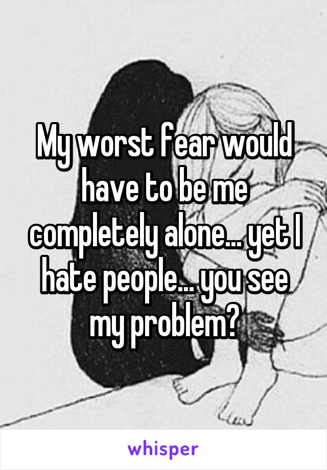 My worst fear would have to be me completely alone... yet I hate people... you see my problem?