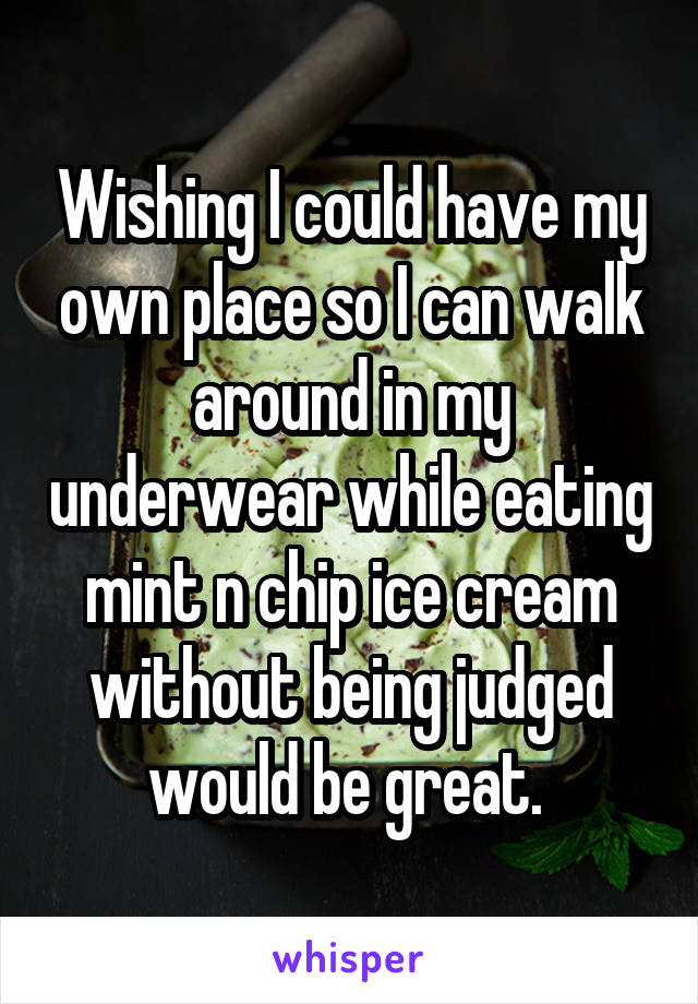 Wishing I could have my own place so I can walk around in my underwear while eating mint n chip ice cream without being judged would be great. 