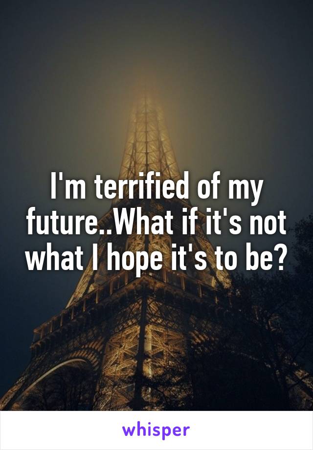 I'm terrified of my future..What if it's not what I hope it's to be?