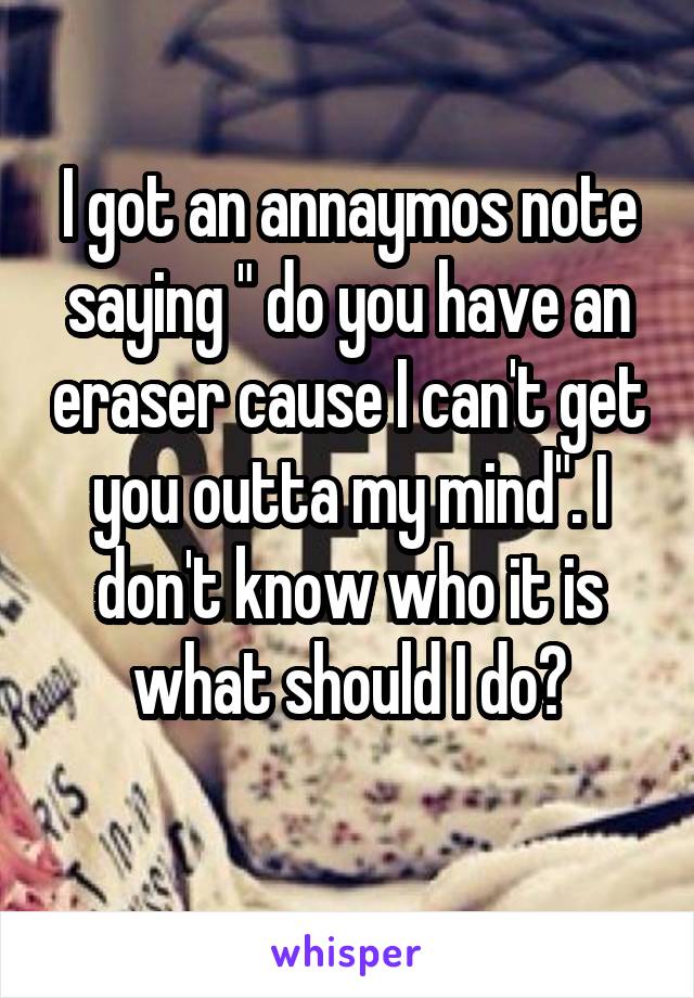 I got an annaymos note saying " do you have an eraser cause I can't get you outta my mind". I don't know who it is what should I do?
