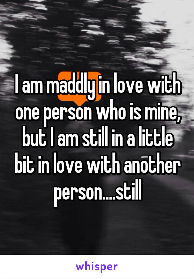 I am maddly in love with one person who is mine, but I am still in a little bit in love with another person....still