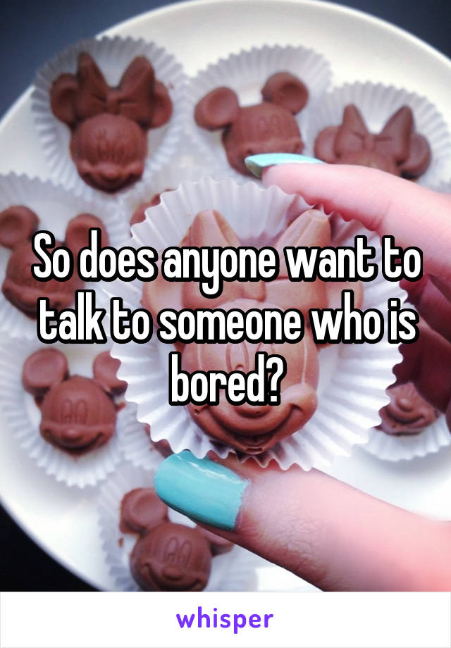 So does anyone want to talk to someone who is bored?