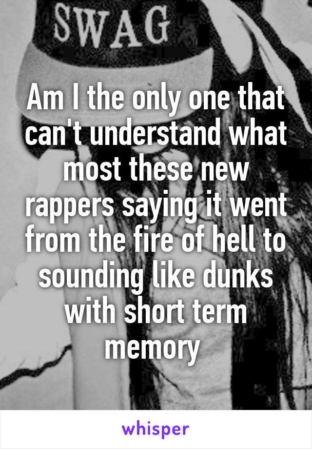 Am I the only one that can't understand what most these new rappers saying it went from the fire of hell to sounding like dunks with short term memory 