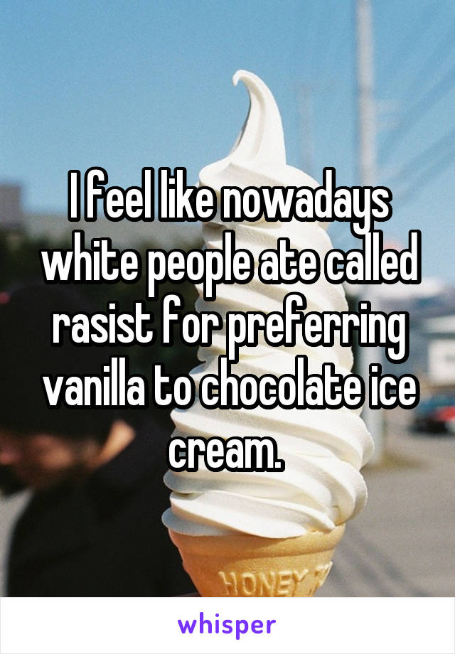 I feel like nowadays white people ate called rasist for preferring vanilla to chocolate ice cream. 