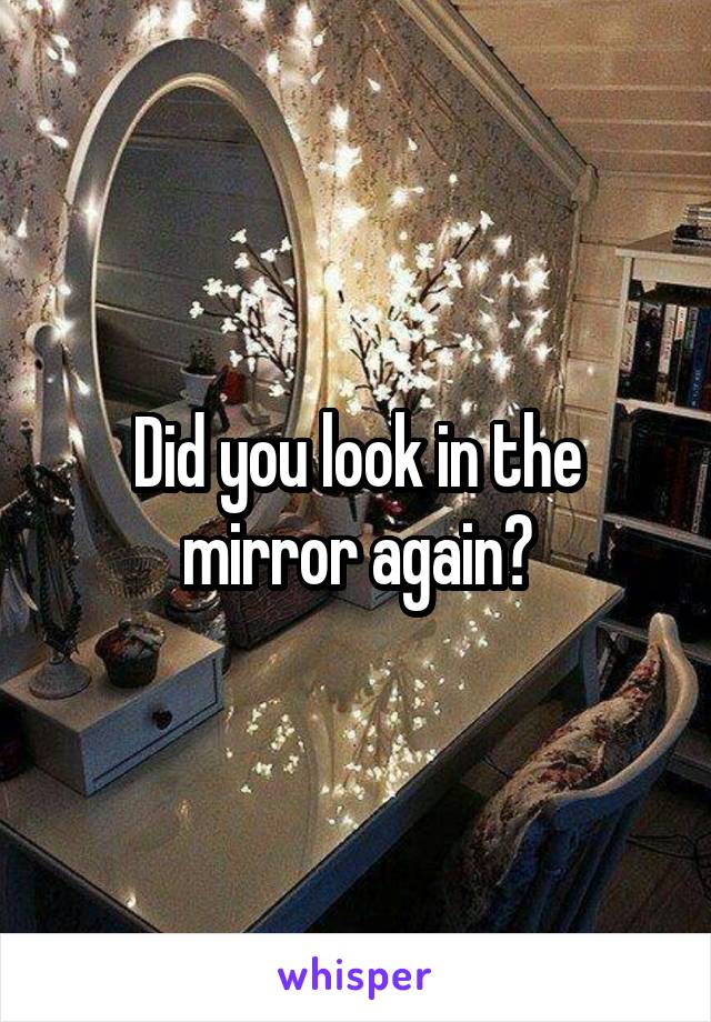 Did you look in the mirror again?