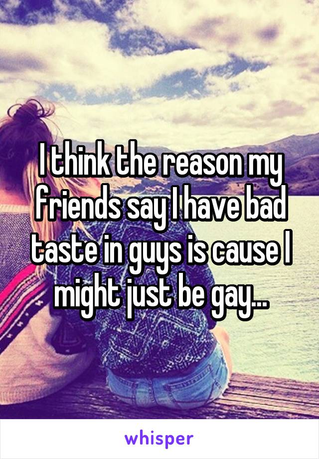 I think the reason my friends say I have bad taste in guys is cause I might just be gay...